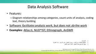 Data Analysis Software
• Features:
– Diagram relationships among categories, count units of analysis, coding
text, theory building
• Software facilitates analysis work, but does not do the work
• Examples: Atlas.ti, NUD*IST, Ethnograph, AnSWR
•
‫المميزات‬
:
•
‫النظرية‬ ‫بناء‬ ، ‫الترميز‬ ‫نص‬ ، ‫التحليل‬ ‫وحدات‬ ، ‫الفئات‬ ‫بين‬ ‫العالقات‬ ‫تخطيط‬
•
‫بالعمل‬ ‫يقوم‬ ‫ال‬ ‫لكنه‬ ، ‫التحليل‬ ‫عمل‬ ‫البرنامج‬ ‫يسهل‬
 
