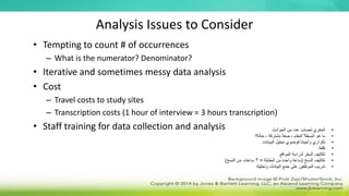 Analysis Issues to Consider
• Tempting to count # of occurrences
– What is the numerator? Denominator?
• Iterative and sometimes messy data analysis
• Cost
– Travel costs to study sites
– Transcription costs (1 hour of interview = 3 hours transcription)
• Staff training for data collection and analysis •
‫الحوادث‬ ‫من‬ ‫عدد‬ ‫لحساب‬ ‫المغري‬
•
‫المقام‬ ‫البسط؟‬ ‫هو‬ ‫ما‬
-
‫مشتركة‬ ‫صفة‬
-
‫حالة؟‬
•
‫البيانات‬ ‫تحليل‬ ‫فوضوي‬ ‫وأحيانا‬ ‫تكراري‬
•
‫كلفة‬
•
‫المواقع‬ ‫لدراسة‬ ‫السفر‬ ‫تكاليف‬
•
‫النسخ‬ ‫تكاليف‬
(
‫المقابلة‬ ‫من‬ ‫واحدة‬ ‫ساعة‬
=
3
‫النسخ‬ ‫من‬ ‫ساعات‬
)
•
‫وتحليله‬ ‫البيانات‬ ‫جمع‬ ‫على‬ ‫الموظفين‬ ‫تدريب‬
 