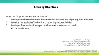 With this chapter, readers will be able to:
1. Develop an informed consent document that includes the eight required elements.
2. Describe the evaluator’s ethical and reporting responsibilities.
3. Develop a final evaluation report with an executive summary and
recommendations
Learning Objectives
•
‫من‬ ‫القراء‬ ‫سيتمكن‬ ، ‫الفصل‬ ‫هذا‬ ‫مع‬
:
•
‫المطلوبة‬ ‫الثمانية‬ ‫العناصر‬ ‫تتضمن‬ ‫مستنيرة‬ ‫موافقة‬ ‫وثيقة‬ ‫تطوير‬
.
•
‫األخالقية‬ ‫المسؤوليات‬ ‫وصف‬
‫واإلبالغية‬
‫للمقيم‬
.
•
‫وتوصيات‬ ‫تنفيذي‬ ‫ملخص‬ ‫مع‬ ‫النهائي‬ ‫التقييم‬ ‫تقرير‬ ‫تطوير‬
 