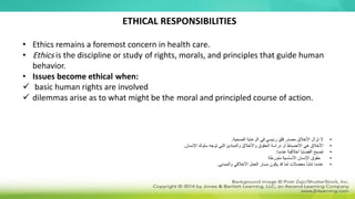 • Ethics remains a foremost concern in health care.
• Ethics is the discipline or study of rights, morals, and principles that guide human
behavior.
• Issues become ethical when:
 basic human rights are involved
 dilemmas arise as to what might be the moral and principled course of action.
ETHICAL RESPONSIBILITIES
•
‫الصحية‬ ‫الرعاية‬ ‫في‬ ‫رئيسي‬ ‫قلق‬ ‫مصدر‬ ‫األخالق‬ ‫تزال‬ ‫ال‬
.
•
‫اإلنسان‬ ‫سلوك‬ ‫توجه‬ ‫التي‬ ‫والمبادئ‬ ‫واألخالق‬ ‫الحقوق‬ ‫دراسة‬ ‫أو‬ ‫االنضباط‬ ‫هي‬ ‫األخالق‬
.
•
‫عندما‬ ‫أخالقية‬ ‫القضايا‬ ‫تصبح‬
:
•
‫متورطة‬ ‫األساسية‬ ‫اإلنسان‬ ‫حقوق‬
•
‫والمبدئي‬ ‫األخالقي‬ ‫العمل‬ ‫مسار‬ ‫يكون‬ ‫قد‬ ‫لما‬ ‫معضالت‬ ‫تنشأ‬ ‫عندما‬
.
 