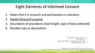 Eight Elements of Informed Consent
1. States that it is research and participation is voluntary
2. Explain Research purpose
3. Description of procedures (task length, type of data collected)
4. Possible risks or discomforts
•
‫طوعية‬ ‫والمشاركة‬ ‫البحث‬ ‫هي‬ ‫التي‬ ‫الدول‬
•
‫البحث‬ ‫الغرض‬ ‫شرح‬
•
‫اإلجراءات‬ ‫وصف‬
(
‫جمعها‬ ‫تم‬ ‫التي‬ ‫البيانات‬ ‫نوع‬ ، ‫المهمة‬ ‫طول‬
)
•
‫المضايقات‬ ‫أو‬ ‫المحتملة‬ ‫المخاطر‬
 