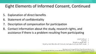 Eight Elements of Informed Consent, Continued
5. Explanation of direct benefits
6. Statement of confidentiality
7. Description of compensation for participation
8. Contact information about the study, research rights, and
assistance if there is a problem resulting from participating
•
‫المباشرة‬ ‫الفوائد‬ ‫شرح‬
•
‫السرية‬ ‫بيان‬
•
‫المشاركة‬ ‫عن‬ ‫التعويض‬ ‫وصف‬
•
‫المشاركة‬ ‫عن‬ ‫ناتجة‬ ‫مشكلة‬ ‫هناك‬ ‫كانت‬ ‫إذا‬ ‫والمساعدة‬ ‫البحث‬ ‫وحقوق‬ ‫الدراسة‬ ‫حول‬ ‫االتصال‬ ‫معلومات‬
 