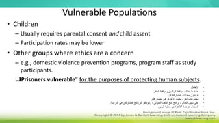 Vulnerable Populations
• Children
– Usually requires parental consent and child assent
– Participation rates may be lower
• Other groups where ethics are a concern
– e.g., domestic violence prevention programs, program staff as study
participants.
Prisoners vulnerable” for the purposes of protecting human subjects.
•
‫األطفال‬
•
‫الطفل‬ ‫وموافقة‬ ‫الوالدين‬ ‫موافقة‬ ‫يتطلب‬ ‫ما‬ ‫عادة‬
•
‫أقل‬ ‫المشاركة‬ ‫معدالت‬ ‫تكون‬ ‫قد‬
•
‫قلق‬ ‫مصدر‬ ‫هي‬ ‫األخالق‬ ‫حيث‬ ‫أخرى‬ ‫مجموعات‬
•
‫الدراسة‬ ‫في‬ ‫كمشاركين‬ ‫البرنامج‬ ‫وموظفو‬ ، ‫المنزلي‬ ‫العنف‬ ‫منع‬ ‫برامج‬ ، ‫المثال‬ ‫سبيل‬ ‫على‬
.
•
‫عرضة‬ ‫السجناء‬
"
‫البشر‬ ‫حماية‬ ‫ألغراض‬
.
 
