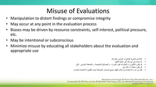 Misuse of Evaluations
• Manipulation to distort findings or compromise integrity
• May occur at any point in the evaluation process
• Biases may be driven by resource constraints, self-interest, political pressure,
etc.
• May be intentional or subconscious
• Minimize misuse by educating all stakeholders about the evaluation and
appropriate use
•
‫بالنزاهة‬ ‫المساس‬ ‫أو‬ ‫النتائج‬ ‫لتشويه‬ ‫التالعب‬
•
‫التقييم‬ ‫عملية‬ ‫في‬ ‫وقت‬ ‫أي‬ ‫في‬ ‫يحدث‬ ‫قد‬
•
‫إلخ‬ ، ‫السياسي‬ ‫والضغط‬ ، ‫الشخصية‬ ‫والمصالح‬ ، ‫الموارد‬ ‫قيود‬ ‫التحيزات‬ ‫وراء‬ ‫الدافع‬ ‫يكون‬ ‫قد‬
.
•
‫الالوعي‬ ‫أو‬ ‫متعمدا‬ ‫يكون‬ ‫قد‬
•
‫المناسب‬ ‫واالستخدام‬ ‫التقييم‬ ‫حول‬ ‫المصلحة‬ ‫أصحاب‬ ‫جميع‬ ‫تثقيف‬ ‫خالل‬ ‫من‬ ‫االستخدام‬ ‫سوء‬ ‫من‬ ‫قلل‬
 