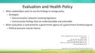 Evaluation and Health Policy
• When stakeholders want to use the findings to change policy
– Strategies:
• Communication networks involving legislators
• Communicate findings that are understandable and actionable
• When evaluation is contracted for a government agency of a government-funded program
– Political pressure may be intense
•
‫السياسة‬ ‫لتغيير‬ ‫النتائج‬ ‫استخدام‬ ‫المصلحة‬ ‫أصحاب‬ ‫يريد‬ ‫عندما‬
•
‫االستراتيجيات‬
:
•
‫المشرعين‬ ‫تشمل‬ ‫التي‬ ‫االتصال‬ ‫شبكات‬
•
‫للتنفيذ‬ ‫وقابلة‬ ‫مفهومة‬ ‫هي‬ ‫التي‬ ‫النتائج‬ ‫التواصل‬
•
‫الحكومة‬ ‫من‬ ‫ممول‬ ‫لبرنامج‬ ‫حكومية‬ ‫وكالة‬ ‫مع‬ ‫التعاقد‬ ‫يتم‬ ‫عندما‬
•
‫ًا‬‫د‬‫شدي‬ ‫السياسي‬ ‫الضغط‬ ‫يكون‬ ‫قد‬
 