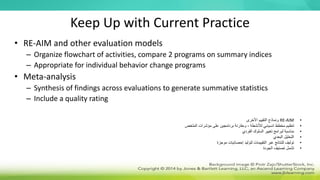 Keep Up with Current Practice
• RE-AIM and other evaluation models
– Organize flowchart of activities, compare 2 programs on summary indices
– Appropriate for individual behavior change programs
• Meta-analysis
– Synthesis of findings across evaluations to generate summative statistics
– Include a quality rating
•
RE-AIM
‫األخرى‬ ‫التقييم‬ ‫ونماذج‬
•
‫الملخص‬ ‫مؤشرات‬ ‫على‬ ‫برنامجين‬ ‫ومقارنة‬ ، ‫لألنشطة‬ ‫انسيابي‬ ‫مخطط‬ ‫تنظيم‬
•
‫الفردي‬ ‫السلوك‬ ‫تغيير‬ ‫لبرامج‬ ‫مناسبة‬
•
‫البعدي‬ ‫التحليل‬
•
‫موجزة‬ ‫إحصائيات‬ ‫لتوليد‬ ‫التقييمات‬ ‫عبر‬ ‫للنتائج‬ ‫توليف‬
•
‫الجودة‬ ‫تصنيف‬ ‫تشمل‬
 