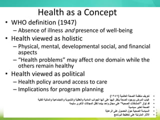 Health as a Concept
• WHO definition (1947)
– Absence of illness and presence of well-being
• Health viewed as holistic
– Physical, mental, developmental social, and financial
aspects
– “Health problems” may affect one domain while the
others remain healthy
• Health viewed as political
– Health policy around access to care
– Implications for program planning
•
‫العالمية‬ ‫الصحة‬ ‫منظمة‬ ‫تعريف‬
(
1947
)
•
‫الكلية‬ ‫والمالية‬ ‫واالجتماعية‬ ‫والتنموية‬ ‫والعقلية‬ ‫المادية‬ ‫الجوانب‬ ‫أنها‬ ‫على‬ ‫إليها‬ ‫ينظر‬ ‫الصحة‬ ‫ووجود‬ ‫المرض‬ ‫غياب‬
•
‫تؤثر‬ ‫قد‬
"
‫الصحية‬ ‫المشكالت‬
"
‫سليمة‬ ‫األخرى‬ ‫المجاالت‬ ‫تظل‬ ‫بينما‬ ‫واحد‬ ‫مجال‬ ‫على‬
•
‫سياسية‬ ‫تعتبر‬ ‫الصحة‬
•
‫الرعاية‬ ‫على‬ ‫الحصول‬ ‫حول‬ ‫الصحية‬ ‫السياسة‬
•
‫البرنامج‬ ‫تخطيط‬ ‫على‬ ‫المترتبة‬ ‫اآلثار‬
 