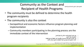 Community as the Context and
Recipient of Health Programs
• The community must be defined to determine the health
program recipients
• The community is also the context
– Sociopolitical and economic factors influence program planning and
implementation
– Community members participating in the planning process are the
immediate context of the intervention
‫الصحية‬ ‫للبرامج‬ ‫والمستلم‬ ‫السياق‬ ‫باعتباره‬ ‫المجتمع‬
•
‫الصحي‬ ‫البرنامج‬ ‫مستلمي‬ ‫لتحديد‬ ‫المجتمع‬ ‫تحديد‬ ‫يجب‬
•
‫السياق‬ ‫أيضا‬ ‫هو‬ ‫المجتمع‬
•
‫وتنفيذها‬ ‫البرامج‬ ‫تخطيط‬ ‫على‬ ‫واالقتصادية‬ ‫والسياسية‬ ‫االجتماعية‬ ‫العوامل‬ ‫تؤثر‬
•
‫للتدخل‬ ‫المباشر‬ ‫السياق‬ ‫هم‬ ‫التخطيط‬ ‫عملية‬ ‫في‬ ‫المشاركين‬ ‫المجتمع‬ ‫أعضاء‬
 