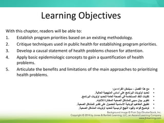 Learning Objectives
With this chapter, readers will be able to:
1. Establish program priorities based on an existing methodology.
2. Critique techniques used in public health for establishing program priorities.
3. Develop a causal statement of health problems chosen for attention.
4. Apply basic epidemiologic concepts to gain a quantification of health
problems.
5. Articulate the benefits and limitations of the main approaches to prioritizing
health problems.
•
‫من‬ ‫القراء‬ ‫سيتمكن‬ ، ‫الفصل‬ ‫هذا‬ ‫مع‬
:
•
‫الحالية‬ ‫المنهجية‬ ‫أساس‬ ‫على‬ ‫البرنامج‬ ‫أولويات‬ ‫تحديد‬
.
•
‫البرنامج‬ ‫أولويات‬ ‫لتحديد‬ ‫العامة‬ ‫الصحة‬ ‫في‬ ‫المستخدمة‬ ‫النقد‬ ‫تقنيات‬
.
•
‫لالنتباه‬ ‫المختارة‬ ‫الصحية‬ ‫للمشاكل‬ ‫سببي‬ ‫بيان‬ ‫تطوير‬
.
•
‫الصحية‬ ‫للمشاكل‬ ‫تقدير‬ ‫على‬ ‫للحصول‬ ‫األساسية‬ ‫الوبائية‬ ‫المفاهيم‬ ‫تطبيق‬
.
•
‫الصحية‬ ‫المشاكل‬ ‫أولويات‬ ‫لتحديد‬ ‫الرئيسية‬ ‫النهج‬ ‫وقيود‬ ‫فوائد‬ ‫توضيح‬
.
 