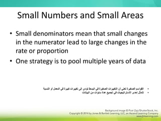 Small Numbers and Small Areas
• Small denominators mean that small changes
in the numerator lead to large changes in the
rate or proportion
• One strategy is to pool multiple years of data
•
‫ال‬ ‫في‬ ‫كبيرة‬ ‫تغييرات‬ ‫إلى‬ ‫تؤدي‬ ‫البسط‬ ‫في‬ ‫الصغيرة‬ ‫التغييرات‬ ‫أن‬ ‫تعني‬ ‫الصغيرة‬ ‫القواسم‬
‫النسبة‬ ‫أو‬ ‫معدل‬
•
‫البيانات‬ ‫من‬ ‫سنوات‬ ‫عدة‬ ‫تجميع‬ ‫في‬ ‫االستراتيجيات‬ ‫إحدى‬ ‫تتمثل‬
 