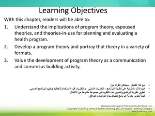 Learning Objectives
With this chapter, readers will be able to:
1. Understand the implications of program theory, espoused
theories, and theories-in-use for planning and evaluating a
health program.
2. Develop a program theory and portray that theory in a variety of
formats.
3. Value the development of program theory as a communication
and consensus building activity.
•
‫من‬ ‫القراء‬ ‫سيتمكن‬ ، ‫الفصل‬ ‫هذا‬ ‫مع‬
:
•
‫الصح‬ ‫البرنامج‬ ‫وتقييم‬ ‫للتخطيط‬ ‫االستخدام‬ ‫قيد‬ ‫والنظريات‬ ، ‫المتبنى‬ ‫النظريات‬ ، ‫البرنامج‬ ‫نظرية‬ ‫على‬ ‫المترتبة‬ ‫اآلثار‬ ‫فهم‬
‫ي‬
.
•
‫األشكال‬ ‫من‬ ‫متنوعة‬ ‫مجموعة‬ ‫في‬ ‫النظرية‬ ‫هذه‬ ‫وتصوير‬ ‫البرنامج‬ ‫نظرية‬ ‫تطوير‬
.
•
‫والتوافق‬ ‫التواصل‬ ‫بناء‬ ‫كنشاط‬ ‫البرنامج‬ ‫نظرية‬ ‫تطوير‬ ‫قيمة‬
.
 