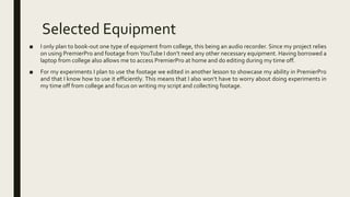 Selected Equipment
■ I only plan to book-out one type of equipment from college, this being an audio recorder. Since my project relies
on using PremierPro and footage from YouTube I don’t need any other necessary equipment. Having borrowed a
laptop from college also allows me to access PremierPro at home and do editing during my time off.
■ For my experiments I plan to use the footage we edited in another lesson to showcase my ability in PremierPro
and that I know how to use it efficiently. This means that I also won’t have to worry about doing experiments in
my time off from college and focus on writing my script and collecting footage.
 
