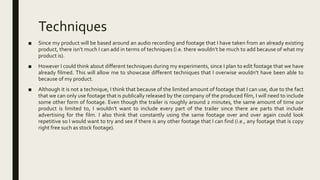 Techniques
■ Since my product will be based around an audio recording and footage that I have taken from an already existing
product, there isn’t much I can add in terms of techniques (i.e. there wouldn’t be much to add because of what my
product is).
■ However I could think about different techniques during my experiments, since I plan to edit footage that we have
already filmed. This will allow me to showcase different techniques that I overwise wouldn’t have been able to
because of my product.
■ Although it is not a technique, I think that because of the limited amount of footage that I can use, due to the fact
that we can only use footage that is publically released by the company of the produced film, I will need to include
some other form of footage. Even though the trailer is roughly around 2 minutes, the same amount of time our
product is limited to, I wouldn’t want to include every part of the trailer since there are parts that include
advertising for the film. I also think that constantly using the same footage over and over again could look
repetitive so I would want to try and see if there is any other footage that I can find (i.e., any footage that is copy
right free such as stock footage).
 