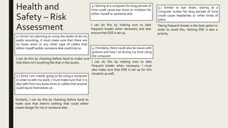 Health and
Safety – Risk
Assessment
1.) Since I am planning on using the studio to do my
audio recording, it must make sure that there are
no loose wires or any other type of cables that
either myself and/or someone else could trip on.
I can do this by checking before hand to make sure
that there isn’t anything like that in the studio.
2.) Since I am mainly going to be using a computer
in order to edit my work, I must make sure that it is
also safe from any loose wires or cables that anyone
could injure themselves on.
Similarly, I can do this by checking before hand to
make sure that there’s nothing that could either
create danger for me or someone else.
3.) Staring at a computer for long periods of
time could cause eye strain or irritation for
either myself or someone else.
I can do this by making sure to take
frequent breaks when necessary and also
ensure that DSE is set up.
4.) Similarly, there could also be issues with
posture and how I sit during my time using
the computer.
I can do this by making sure to take
frequent breaks when necessary. I must
also make sure that DSE is set up for this
situation as well.
5.) Similar to eye strain, staring at a
computer screen for long periods of time
could cause headaches or other kinds of
pains.
Taking frequent breaks is the best option in
order to avoid this. Setting DSE is also a
priority.
 