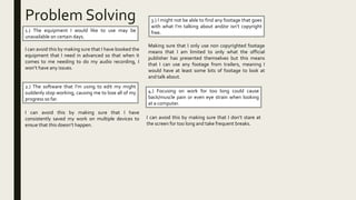 Problem Solving
1.) The equipment I would like to use may be
unavailable on certain days.
I can avoid this by making sure that I have booked the
equipment that I need in advanced so that when it
comes to me needing to do my audio recording, I
won’t have any issues.
2.) The software that I’m using to edit my might
suddenly stop working, causing me to lose all of my
progress so far.
I can avoid this by making sure that I have
consistently saved my work on multiple devices to
ensue that this doesn’t happen.
3.) I might not be able to find any footage that goes
with what I’m talking about and/or isn’t copyright
free.
Making sure that I only use non copyrighted footage
means that I am limited to only what the official
publisher has presented themselves but this means
that I can use any footage from trailers, meaning I
would have at least some bits of footage to look at
and talk about.
4.) Focusing on work for too long could cause
back/muscle pain or even eye strain when looking
at a computer.
I can avoid this by making sure that I don’t stare at
the screen for too long and take frequent breaks.
 