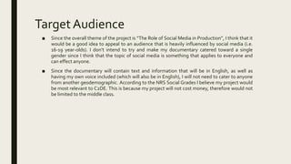 TargetAudience
■ Since the overall theme of the project is “The Role of Social Media in Production”, I think that it
would be a good idea to appeal to an audience that is heavily influenced by social media (i.e.
16-19 year-olds). I don’t intend to try and make my documentary catered toward a single
gender since I think that the topic of social media is something that applies to everyone and
can effect anyone.
■ Since the documentary will contain text and information that will be in English, as well as
having my own voice included (which will also be in English), I will not need to cater to anyone
from another geodemographic. According to the NRS Social Grades I believe my project would
be most relevant to C2DE. This is because my project will not cost money, therefore would not
be limited to the middle class.
 