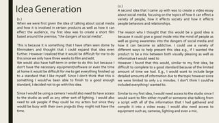 Idea Generation
(1.)
When we were first given the idea of talking about social media
and how it is involved in certain products as well as how it can
effect the audience, my first idea was to create a short film
based around the premise; “the dangers of social media”.
This is because it is something that I have often seen dome by
filmmakers and thought that I could expand that idea even
further. However I realized that it would be difficult for me to do
this since we only have three weeks to film and edit.
We would also have half-term in order to do this but because I
don’t have the necessary equipment/software or even the time
at home it would be difficult for me to get everything finished up
to a standard that I like myself. Since I don’t think that this is
something I would’ve been able to finish to a good enough
standard, I decided not to go with this idea.
Since I would be using a camera I would also need to have access
to the studio as well as any other sort of lighting. I would also
need to ask people if they could be my actors but since they
would be busy with their own projects they might not have the
time.
(2.)
A second idea that I came up with was to create a video essay
about social media, focusing on the topics of how it can effect a
variety of people, how it effects society and how it effects
people behaviors and relationships.
The reason why I thought that this would be a good idea is
because it could give a good inside into the mind of people as
well as giving awareness into the dangers of social media and
how it can become so addictive. I could use a variety of
different ways to help present this idea e.g., if I wanted the
product to be a mix between both visually pleasing as well as
informative I would need to
However I found that this would, similar to my first idea, be
difficult to complete to a good standard because of the limited
amount of time we had. E.g., I would want to include large
detailed amounts of information due to the topic however since
we were limited to only 1-2 minutes. I don’t think I could’ve
included everything I wanted to.
Similar to my first idea, I would need access to the studio since I
would want to film either myself or someone else talking from
a script with all of the information that I had gathered and
compile it into a video essay. I would also need access to
equipment such as; cameras, lighting and even a mic.
 