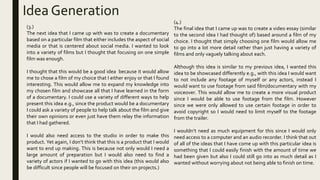Idea Generation
(4.)
The final idea that I came up was to create a video essay (similar
to the second idea I had thought of) based around a film of my
choice. I thought that simply choosing one film would allow me
to go into a lot more detail rather than just having a variety of
films and only vaguely talking about each.
Although this idea is similar to my previous idea, I wanted this
idea to be showcased differently e.g., with this idea I would want
to not include any footage of myself or any actors, instead I
would want to use footage from said film/documentary with my
voiceover. This would allow me to create a more visual product
since I would be able to use footage from the film. However
since we were only allowed to use certain footage in order to
avoid copyright so I would need to limit myself to the footage
from the trailer.
I wouldn’t need as much equipment for this since I would only
need access to a computer and an audio recorder. I think that out
of all of the ideas that I have come up with this particular idea is
something that I could easily finish with the amount of time we
had been given but also I could still go into as much detail as I
wanted without worrying about not being able to finish on time.
(3.)
The next idea that I came up with was to create a documentary
based on a particular film that either includes the aspect of social
media or that is centered about social media. I wanted to look
into a variety of films but I thought that focusing on one simple
film was enough.
I thought that this would be a good idea because it would allow
me to chose a film of my choice that I either enjoy or that I found
interesting. This would allow me to expand my knowledge into
my chosen film and showcase all that I have learned in the form
of a documentary. I could use a variety of different ways to help
present this idea e.g., since the product would be a documentary
I could ask a variety of people to help talk about the film and give
their own opinions or even just have them relay the information
that I had gathered.
I would also need access to the studio in order to make this
product. Yet again, I don’t think that this is a product that I would
want to end up making. This is because not only would I need a
large amount of preparation but I would also need to find a
variety of actors if I wanted to go with this idea (this would also
be difficult since people will be focused on their on projects.)
 