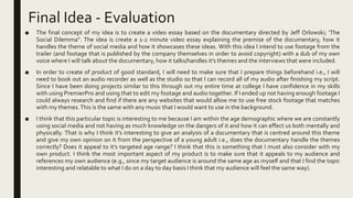 Final Idea - Evaluation
■ The final concept of my idea is to create a video essay based on the documentary directed by Jeff Orlowski; ‘The
Social Dilemma”. The idea is create a 1-2 minute video essay explaining the premise of the documentary, how it
handles the theme of social media and how it showcases these ideas. With this idea I intend to use footage from the
trailer (and footage that is published by the company themselves in order to avoid copyright) with a dub of my own
voice where I will talk about the documentary, how it talks/handles it’s themes and the interviews that were included.
■ In order to create of product of good standard, I will need to make sure that I prepare things beforehand i.e., I will
need to book out an audio recorder as well as the studio so that I can record all of my audio after finishing my script.
Since I have been doing projects similar to this through out my entire time at college I have confidence in my skills
with using PremierPro and using that to edit my footage and audio together. If I ended up not having enough footage I
could always research and find if there are any websites that would allow me to use free stock footage that matches
with my themes.This is the same with any music that I would want to use in the background.
■ I think that this particular topic is interesting to me because I am within the age demographic where we are constantly
using social media and not having as much knowledge on the dangers of it and how it can effect us both mentally and
physically. That is why I think it’s interesting to give an analysis of a documentary that is centred around this theme
and give my own opinion on it from the perspective of a young adult i.e., does the documentary handle the themes
correctly? Does it appeal to it’s targeted age range? I think that this is something that I must also consider with my
own product. I think the most important aspect of my product is to make sure that it appeals to my audience and
references my own audience (e.g., since my target audience is around the same age as myself and that I find the topic
interesting and relatable to what I do on a day to day basis I think that my audience will feel the same way).
 