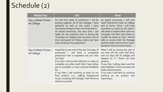 Schedule (2)
Week/Day Job How
Day 5 (Week Three) –
At College
For the final week of production I will be
putting together all of the footage I have
gathered as well as the audio I have
recorded and export them into PremierPro.
As stated previously, the only time I can
really do any practical work is during the
Thursday's at college since we have a lot of
time (compared to Fridays where we have
only one lesson for production).
As stated previously, I will only
need PremierPro both at college
and at home. Since I will have
recorded my audio by this point I
will need to import them onto my
computer and then send them to
myself via email so that I will be
able to access both the footage
and the audio from home in case I
decide to work at it from home.
Day 6 (WeekThree) –
At College
Hopefully by the end of the last Thursday of
production I will have a completed
production that is exported and put onto
YouTube.
If so then I will use the half term in order to
complete any other work that I have either
yet to complete or have received feedback
for.
If not then I will continue to work on my
final product (i.e., adding background
music, including the footage I had found as
well as my audio).
What I will do during the rest of
my time off (for both half term
and our days off of college) will
depend on if I finish my final
product.
If yes, then I will go back over the
peer feedback I have received and
make improvements.
If no, then I will have to continue
working on my product and
exporting it.
 