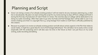 Planning and Script
■ Since I am doing a review of an already existing product I will not need to do any necessary planning (e.g. a shot
list or storyboards). My plan is to start writing the script for my review during my days off from college and finish it
during the first day of production (if I don’t finish it in time). The next few days at college will be dedicated to me
doing my audio recordings. After that I plan to go onto YouTube and find footage that I will be able to use in my
review (making sure that it is copyright free e.g. using footage from trailers or stuff that is officially published by
the creator).
■ Because my project is to review an already existing product and talk about certain aspects in the film that relate to
social media, it might be a good idea for me to find footage beforehand. This will allow me to easily write a script
(especially with the analysing) and it will also save me time in the future so that I can just focus on my script
writing, audio recording and editing.
 