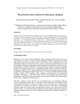 International Journal of Artificial Intelligence & Applications (IJAIA), Vol. 5, No. 3, May 2014
DOI : 10.5121/ijaia.2014.5304 53
PLANNING SOLUTIONS IN THE REAL WORLD
Fernando Zacarias1
,Rosalba Cuapa2
, Guillermo De Ita3
, J.C. Acosta4
, Daniel
Torres5
1,3,5
Department of Computer Science, Autonomous University of Puebla, Puebla, México
2
Faculty of Architecture,Autonomous University of Puebla, Puebla, México
4
Faculty of Engineering, Universidad Autónoma del Estado de México, México
ABSTRACT
In the last years,researchers have made significant progress on robot planning, leading to impressive real-
time planners for such challenging tasks as driving, flying, walking, and manipulating objects. In this paper
we present a novel architecture to support applications in artificial intelligence in environments fully
observable, i.e. in classical planning.On the other hand, we developed ASP-based applications that
allowgoing of classical planning to a dynamic planning, according to the real world execution through
logic programming where answer sets correspond to solutions, similar to of answer set programming.
Furthermore, our systems allow online planning and replanning, depending on whether plan requires
revision during execution and replan accordingly.
KEYWORDS
Planning, Wireless Network,WAP Protocol, Answer sets, Logic programming.
1. INTRODUCTION
Planning is an area within artificial intelligence widely studied and mature (AI) for use on real
world problems as shown by a number of current applications. Moreover, planning and reasoning
about actions and change are relevant fields of AI research since its beginnings. One of the
methodologies that have recently been used in planning is declarative approaches based on logic
programming. In declarative approaches, the planning problem specification is realised in a logic-
based declarative formalism. Find the set of states that define the plan is reduced to elementary
problems in computational logic such as satisfiabilitychecking, which are solved by an efficient
computational engine as: SAT, smodels and DLVK
(Declarative Action Language K).In this paper
we presents as action languages based on logic like C or K allow formalizing complex planning
problems. Besides, these languages allow modelling non-determinism and management
incomplete knowledge in a clear and flexible manner. Action language Kis based on logic
programming where fluents represent the mental state that agent has about their worldand might
be true, false or undefined in each mental state.
With these examples we show that this view of knowledge states can be fruitfully applied to
several novel planning domains. In K, it is possible to reason about states of knowledge, in which
a fluent might be true, false or unknown, and states of the world. In this way, we can deal with
uncertainly in the planning real world at a qualitative level, in which default and plausibility
principles might come into play when reasoning about the current or next states of the world, the
effects of actions, etc. This characteristic and properties allows different approaches to planning,
including traditional planning or classical planning and planning with default assumptions or
forgetting.
 