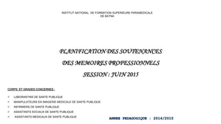 PLANIFICATION DES SOUTENANCES
DES MEMOIRES PROFESSIONNELS
SESSION : JUIN 2015
INSTITUT NATIONAL DE FORMATION SUPERIEURE PARAMEDICALE
DE BATNA
CORPS ET GRADES CONCERNES :
 LABORANTINS DE SANTE PUBLIQUE
 MANIPULATEURS EN IMAGERIE MEDICALE DE SANTE PUBLIQUE
 INFIRMIERS DE SANTE PUBLIQUE
 ASSISTANTS SOCIAUX DE SANTE PUBLIQUE
 ASSISTANTS MEDICAUX DE SANTE PUBLIQUE
 