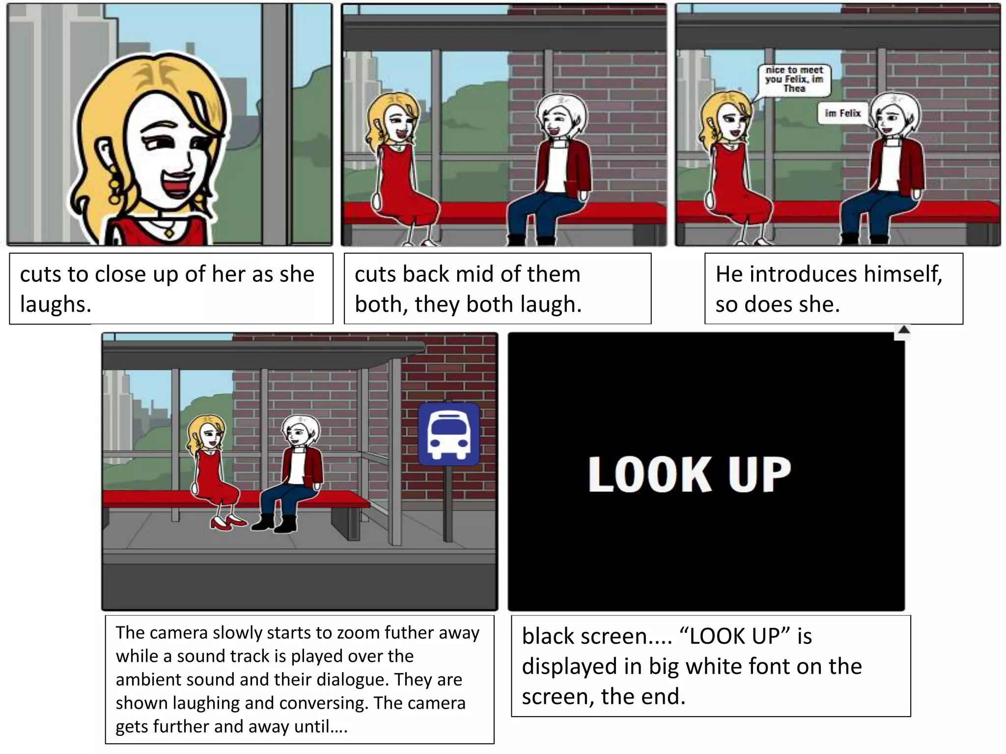 cuts to close up of her as she
laughs.
cuts back mid of them
both, they both laugh.
He introduces himself,
so does she.
The camera slowly starts to zoom futher away
while a sound track is played over the
ambient sound and their dialogue. They are
shown laughing and conversing. The camera
gets further and away until….
black screen.... “LOOK UP” is
displayed in big white font on the
screen, the end.
 