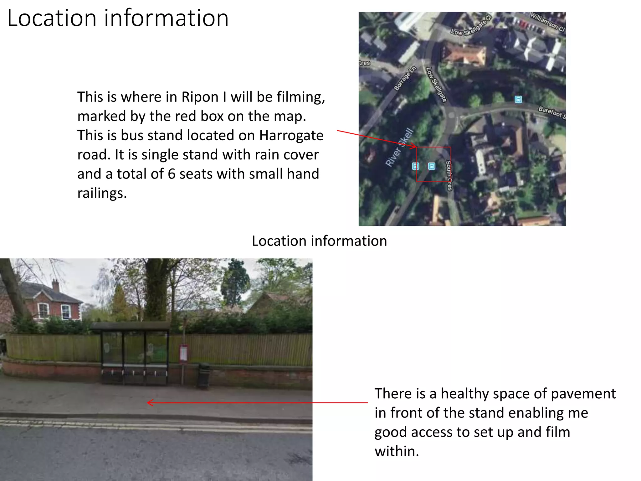 This is where in Ripon I will be filming,
marked by the red box on the map.
This is bus stand located on Harrogate
road. It is single stand with rain cover
and a total of 6 seats with small hand
railings.
There is a healthy space of pavement
in front of the stand enabling me
good access to set up and film
within.
Location information
Location information
 