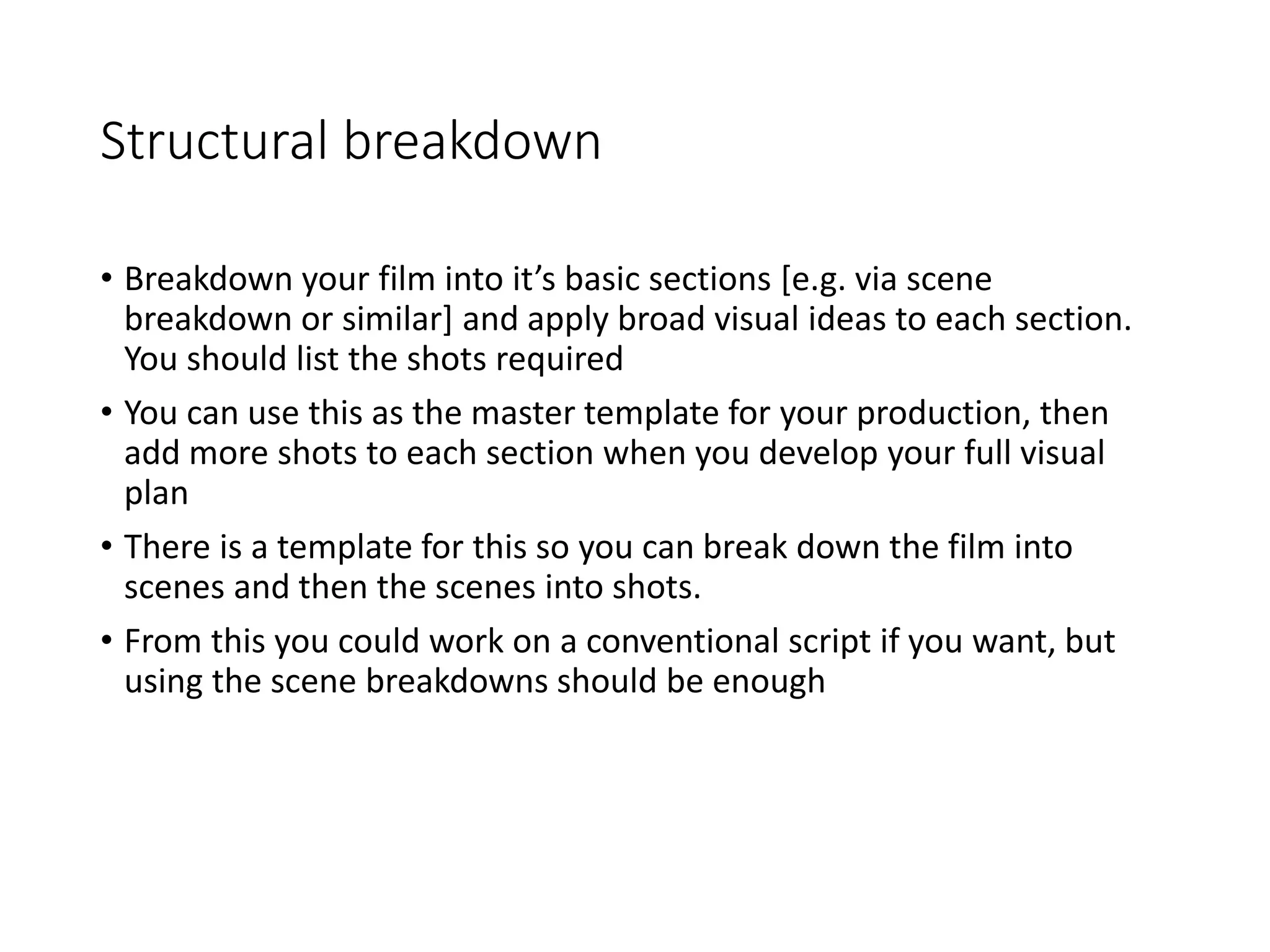 Structural breakdown
• Breakdown your film into it’s basic sections [e.g. via scene
breakdown or similar] and apply broad visual ideas to each section.
You should list the shots required
• You can use this as the master template for your production, then
add more shots to each section when you develop your full visual
plan
• There is a template for this so you can break down the film into
scenes and then the scenes into shots.
• From this you could work on a conventional script if you want, but
using the scene breakdowns should be enough
 
