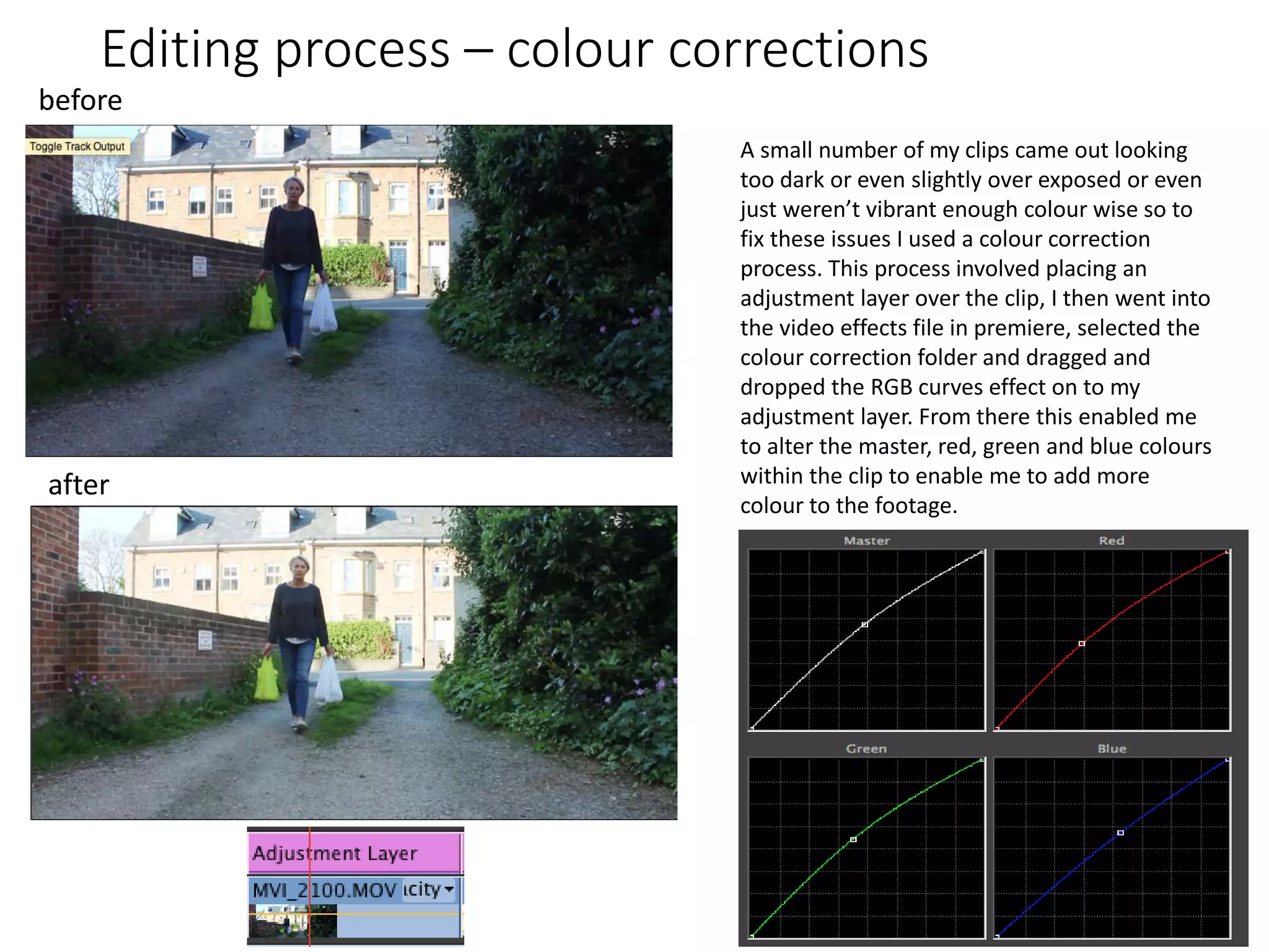 Editing process – colour corrections
A small number of my clips came out looking
too dark or even slightly over exposed or even
just weren’t vibrant enough colour wise so to
fix these issues I used a colour correction
process. This process involved placing an
adjustment layer over the clip, I then went into
the video effects file in premiere, selected the
colour correction folder and dragged and
dropped the RGB curves effect on to my
adjustment layer. From there this enabled me
to alter the master, red, green and blue colours
within the clip to enable me to add more
colour to the footage.
before
after
 