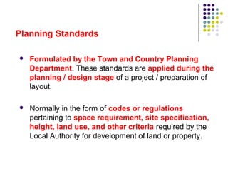  Formulated by the Town and Country Planning
Department. These standards are applied during the
planning / design stage of a project / preparation of
layout.
 Normally in the form of codes or regulations
pertaining to space requirement, site specification,
height, land use, and other criteria required by the
Local Authority for development of land or property.
Planning Standards
 