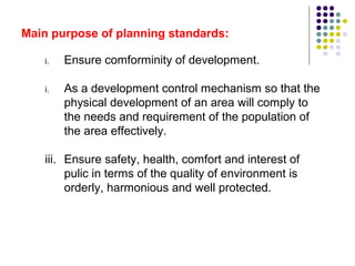 Main purpose of planning standards:
i. Ensure comforminity of development.
i. As a development control mechanism so that the
physical development of an area will comply to
the needs and requirement of the population of
the area effectively.
iii. Ensure safety, health, comfort and interest of
pulic in terms of the quality of environment is
orderly, harmonious and well protected.
 