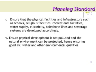 i. Ensure that the physical facilities and infrastructure such
as schools, religious facilities, recreational facilities,
water supply, electricity, telephone lines and sewerage
systems are developed accordingly.
v. Ensure physical development is not polluted and the
natural environment can be protected, hence ensuring
good air, water and other environmental qualities.
5
Planning StandardPlanning Standard
 