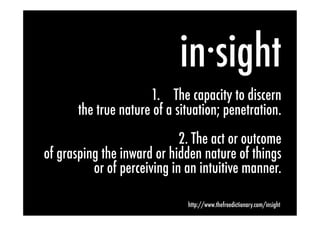 in·sight            	
  
                      1.  The capacity to discern
       the true nature of a situation; penetration.
                             2. The act or outcome
of grasping the inward or hidden nature of things
          or of perceiving in an intuitive manner.

                                http://www.thefreedictionary.com/insight
 