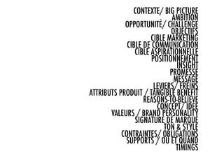 CONTEXTE/ BIG PICTURE
                              AMBITION
            OPPORTUNITÉ/ CHALLENGE
                             OBJECTIFS
                      CIBLE MARKETING
             CIBLE DE COMMUNICATION
                CIBLE ASPIRATIONNELLE
                      POSITIONNEMENT
                               INSIGHT
                             PROMESSE
                              MESSAGE
                       LEVIERS/ FREINS
ATTRIBUTS PRODUIT / TANGIBLE BENEFIT
                   REASONS-TO-BELIEVE
                        CONCEPT/ IDEE
       VALEURS / BRAND PERSONALITY
                SIGNATURE DE MARQUE
                           TON & STYLE
           CONTRAINTES/ OBLIGATIONS
            SUPPORTS / OÙ ET QUAND
                               TIMINGS
                                     …
 