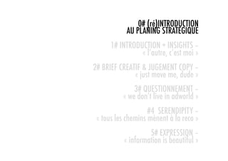0# (ré)INTRODUCTION
            AU PLANING STRATEGIQUE
      1# INTRODUCTION + INSIGHTS –
                « l’autre, c’est moi »
2# BRIEF CREATIF & JUGEMENT COPY –
              « just move me, dude »
              3# QUESTIONNEMENT –
          « we don’t live in adworld »
                    #4 SERENDIPITY –
 « tous les chemins mènent à la reco »
                   5# EXPRESSION –
          « information is beautiful »
 