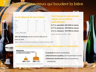 2. Des consommateurs qui boudent la bière
Le vin dépasse de loin la bière Des Français de plus en plus
séduits par les bières
sophistiquées
56% de l’alcool pur est du vin contre 19% pour la
bière en 2014
Source: OFDT 2011
  des spécialités: 29% PDM en volume
  des premiums : 30% PDM en volume
  des classiques : 35% PDM en volume
Les Français préfèrent de plus en plus l’artisanale à l’industrielle
 Lassitude des bières standardisées
 Recherche de la qualité qu’ils trouvent dans le terroir
 Dimension émotionnelle: fabricants passionnés,
autodidactes
Source: Brasseurs de France & Interview Robert Dutin dans Lexpress
Source: Rapport de situation mondial sur l’alcool et la santé, OMS
11
Source: Brasseurs de France, 2013
 
