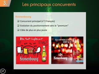 3. Les principaux concurrents
Kronenbourg
 Concurrent principal (n°2 français)
 Evolution du positionnement vers le ‘’premium’’
 Cible de plus en plus jeune
17
 