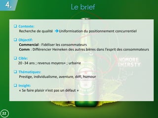 4. Le brief
22
 Contexte:
Recherche de qualité Uniformisation du positionnement concurrentiel
 Objectif:
Commercial : Fidéliser les consommateurs
Comm : Différencier Heineken des autres bières dans l’esprit des consommateurs
 Cible:
20 -34 ans ; revenus moyens+ ; urbaine
 Thématiques:
Prestige, individualisme, aventure, défi, humour
 Insight:
« Se faire plaisir n’est pas un défaut »
 