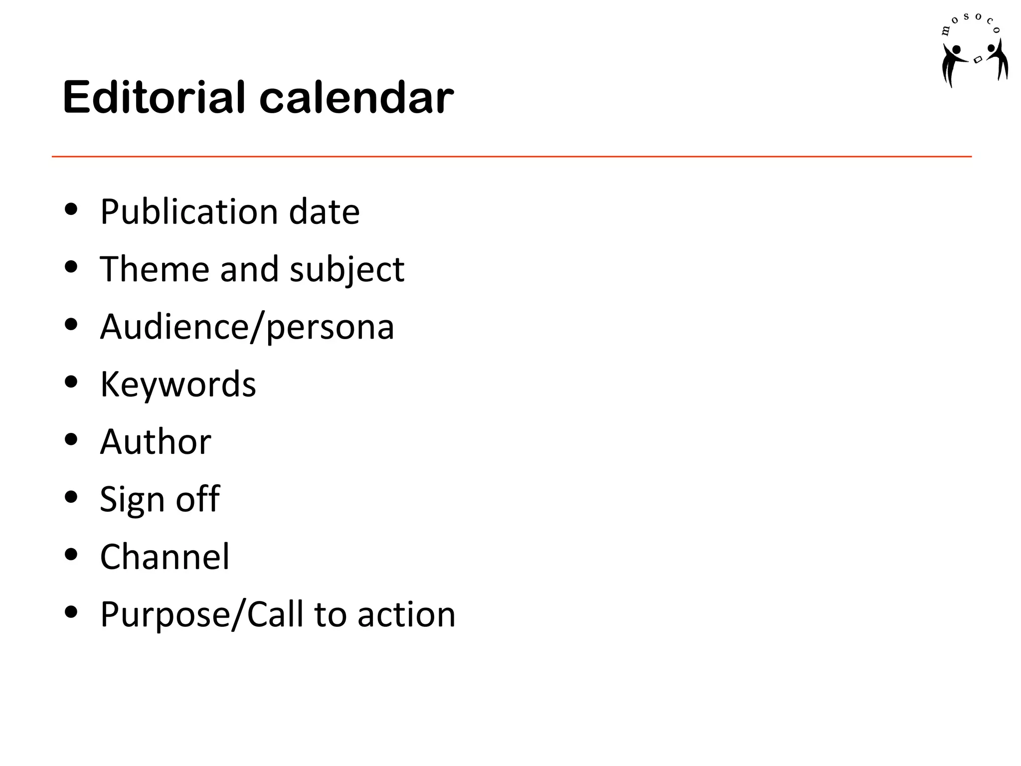 Editorial calendar
•
•
•
•
•
•
•
•

Publication date
Theme and subject
Audience/persona
Keywords
Author
Sign off
Channel
Purpose/Call to action

 