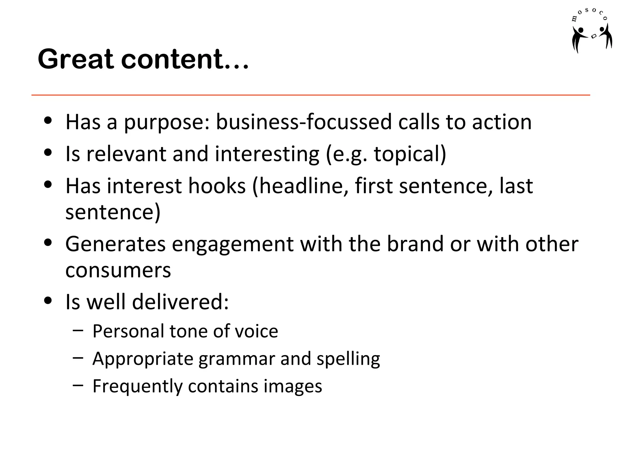 Great content…
• Has a purpose: business-focussed calls to action
• Is relevant and interesting (e.g. topical)
• Has interest hooks (headline, first sentence, last
sentence)
• Generates engagement with the brand or with other
consumers
• Is well delivered:
– Personal tone of voice
– Appropriate grammar and spelling
– Frequently contains images

 