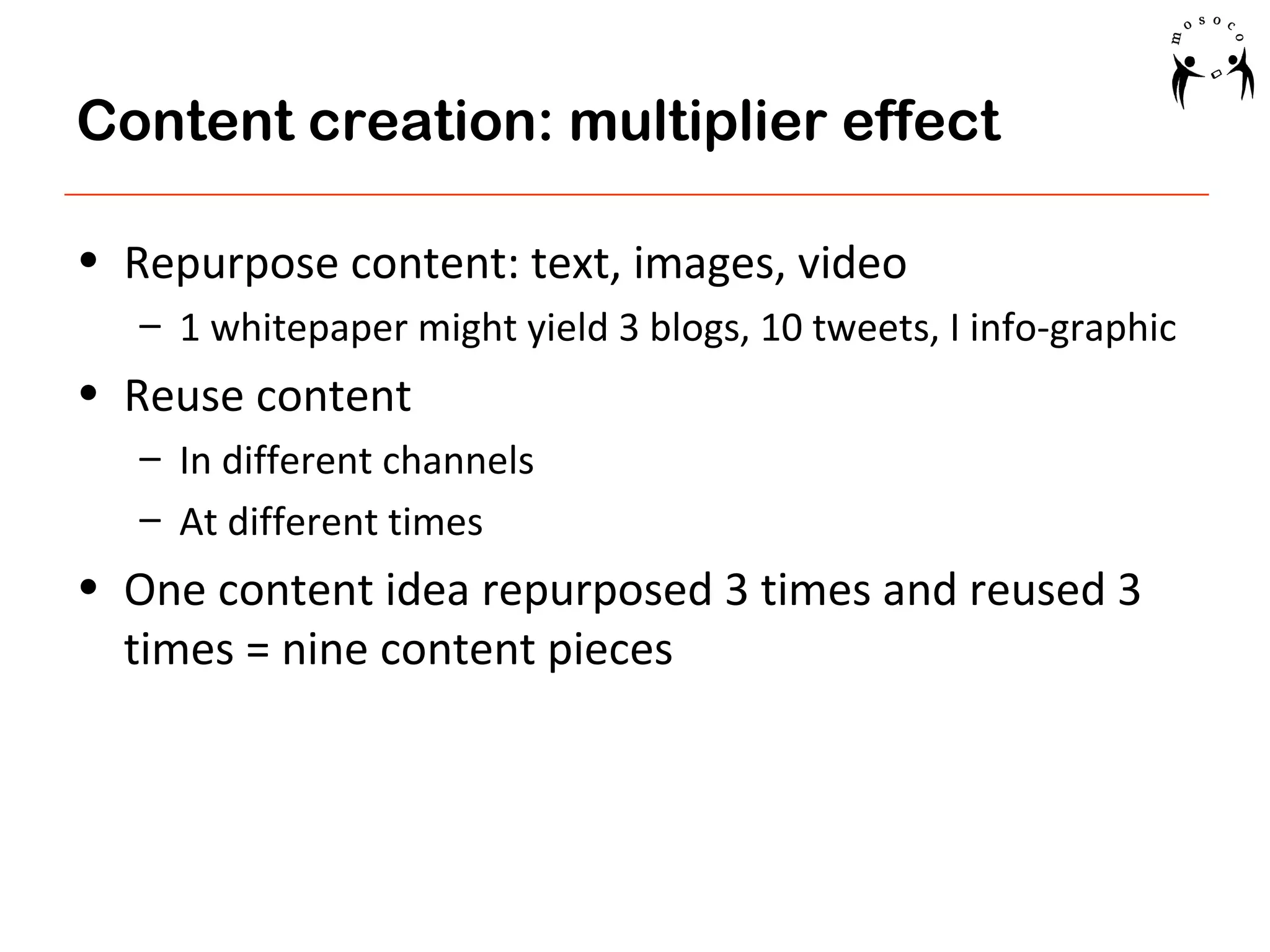 Content creation: multiplier effect
• Repurpose content: text, images, video
– 1 whitepaper might yield 3 blogs, 10 tweets, I info-graphic

• Reuse content
– In different channels
– At different times

• One content idea repurposed 3 times and reused 3
times = nine content pieces

 