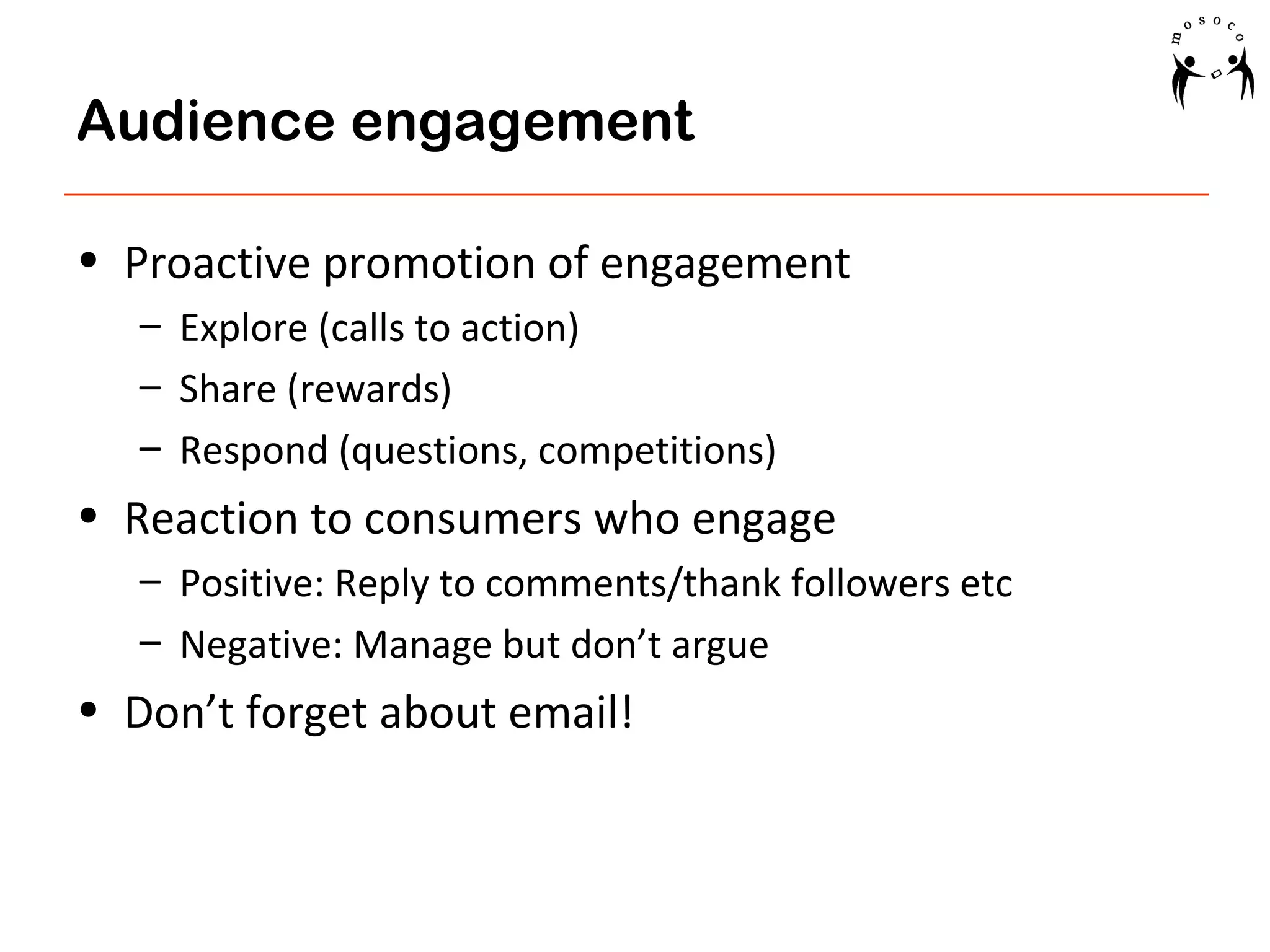 Audience engagement
• Proactive promotion of engagement
– Explore (calls to action)
– Share (rewards)
– Respond (questions, competitions)

• Reaction to consumers who engage
– Positive: Reply to comments/thank followers etc
– Negative: Manage but don’t argue

• Don’t forget about email!

 