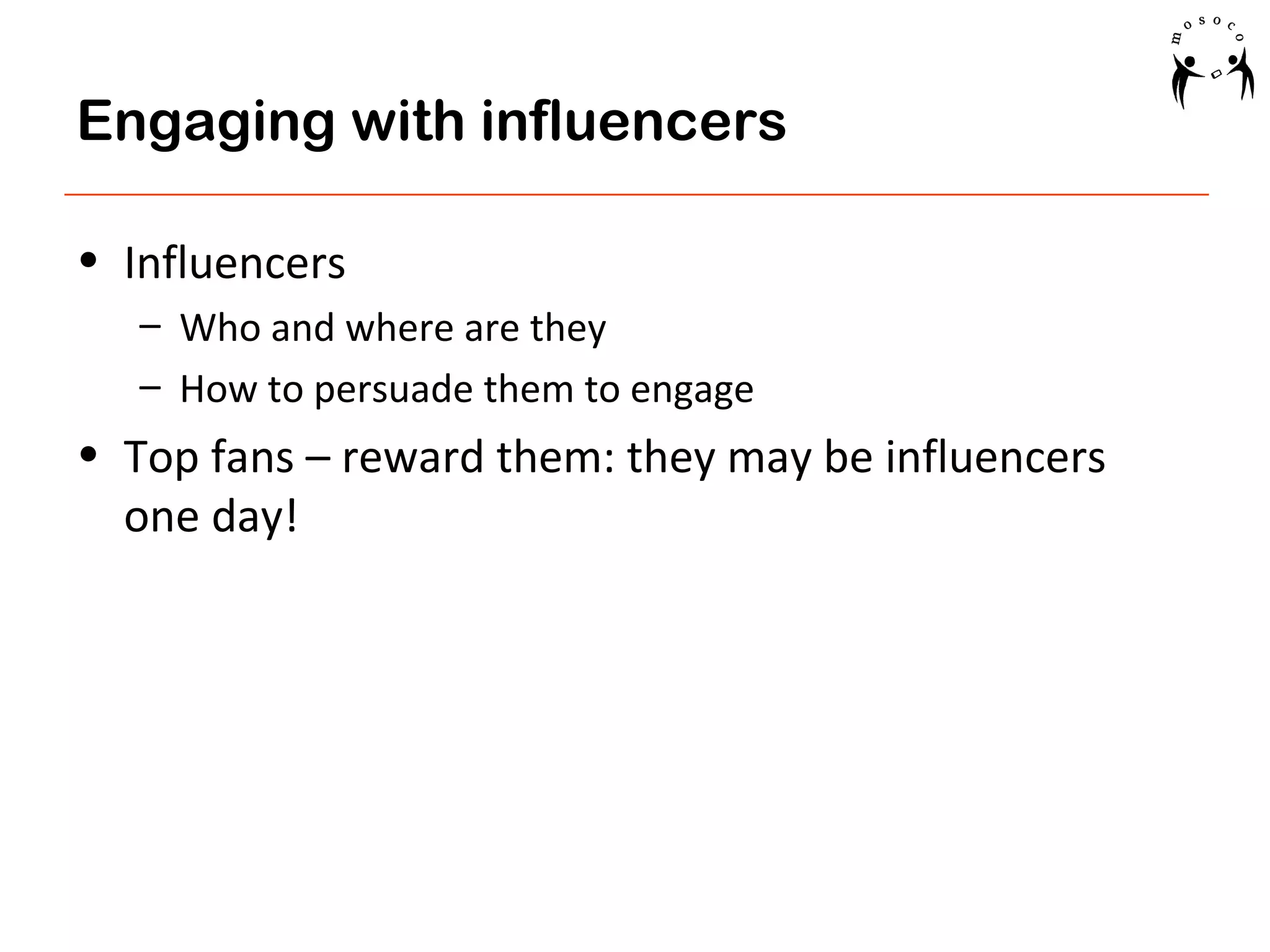 Engaging with influencers
• Influencers
– Who and where are they
– How to persuade them to engage

• Top fans – reward them: they may be influencers
one day!

 