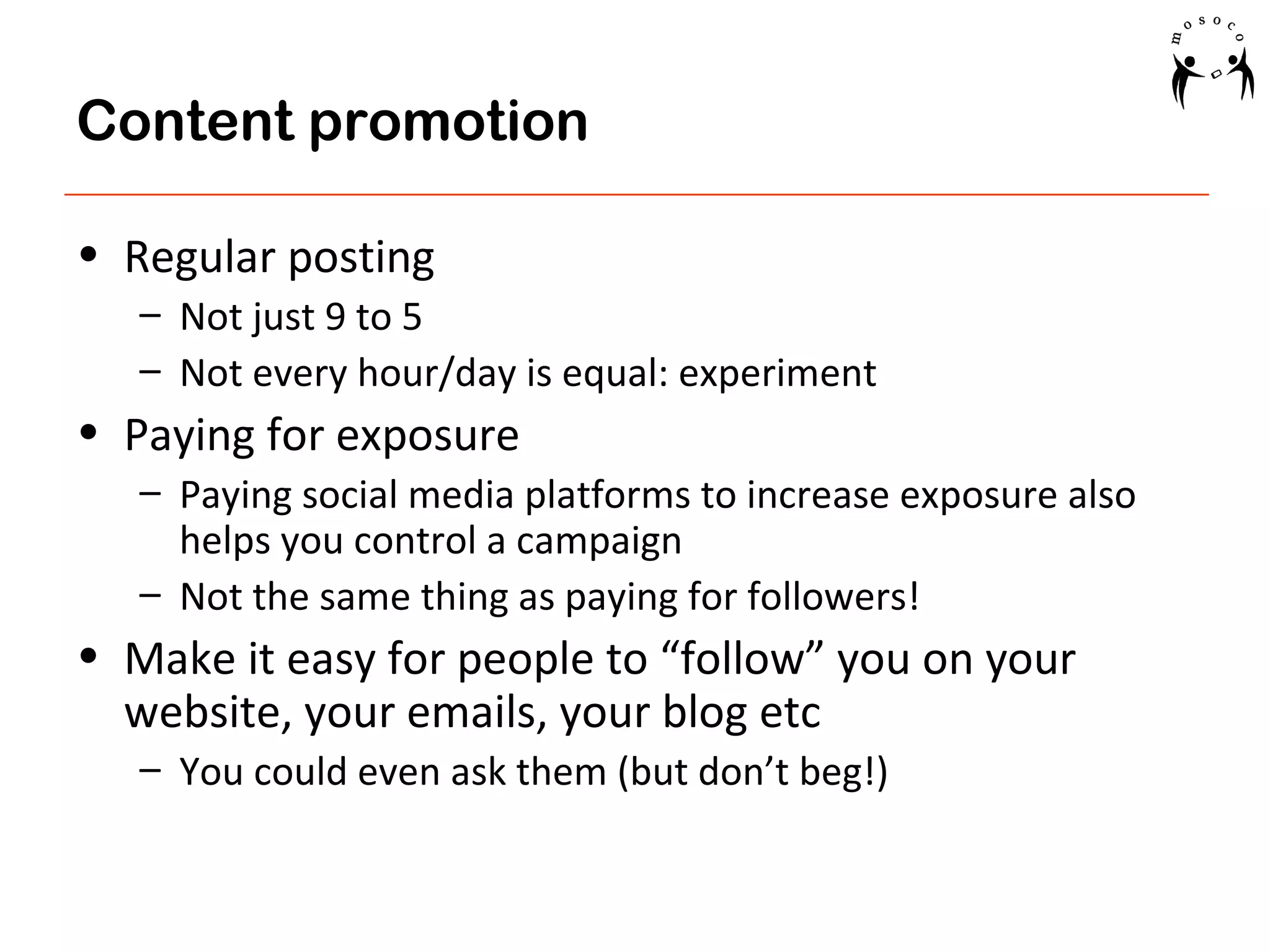 Content promotion
• Regular posting
– Not just 9 to 5
– Not every hour/day is equal: experiment

• Paying for exposure
– Paying social media platforms to increase exposure also
helps you control a campaign
– Not the same thing as paying for followers!

• Make it easy for people to “follow” you on your
website, your emails, your blog etc
– You could even ask them (but don’t beg!)

 