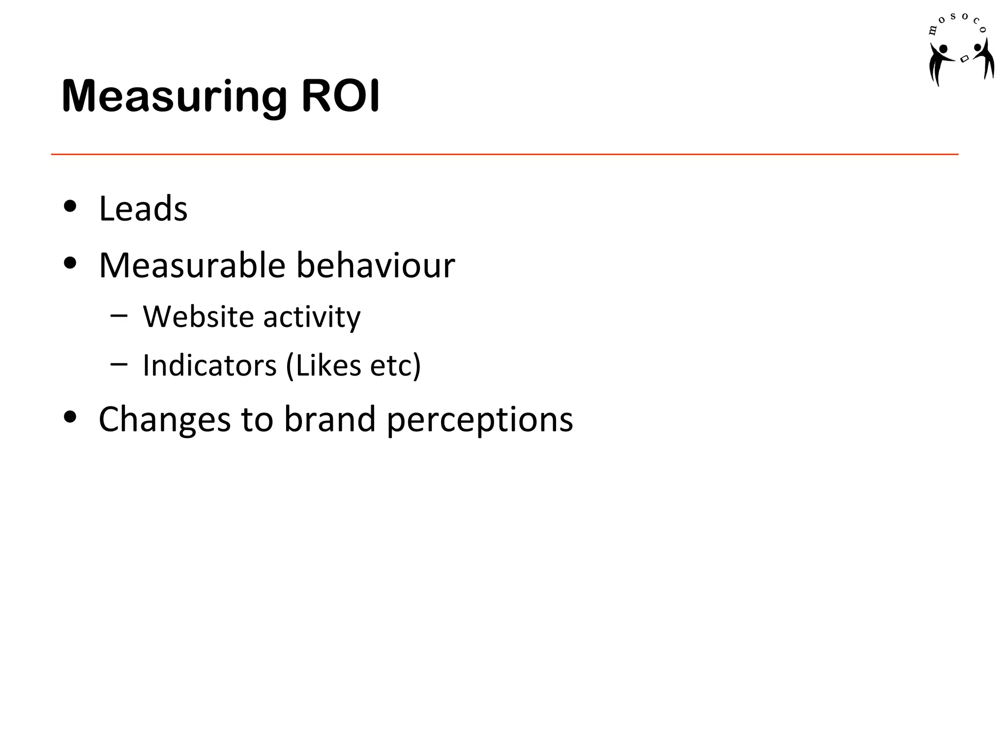 Measuring ROI
• Leads
• Measurable behaviour
– Website activity
– Indicators (Likes etc)

• Changes to brand perceptions

 