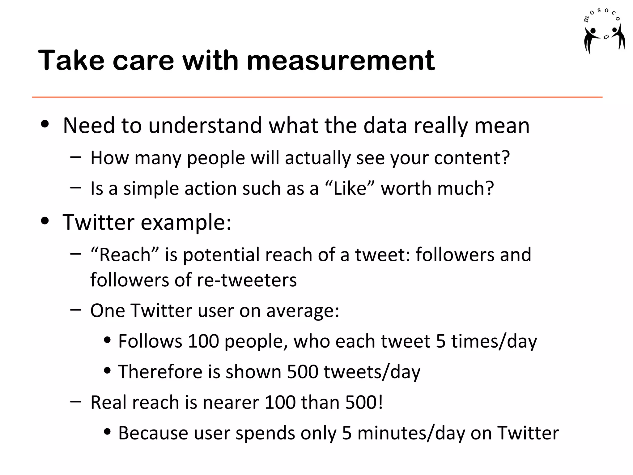 Take care with measurement
• Need to understand what the data really mean
– How many people will actually see your content?
– Is a simple action such as a “Like” worth much?

• Twitter example:
– “Reach” is potential reach of a tweet: followers and
followers of re-tweeters
– One Twitter user on average:
• Follows 100 people, who each tweet 5 times/day
• Therefore is shown 500 tweets/day
– Real reach is nearer 100 than 500!
• Because user spends only 5 minutes/day on Twitter

 