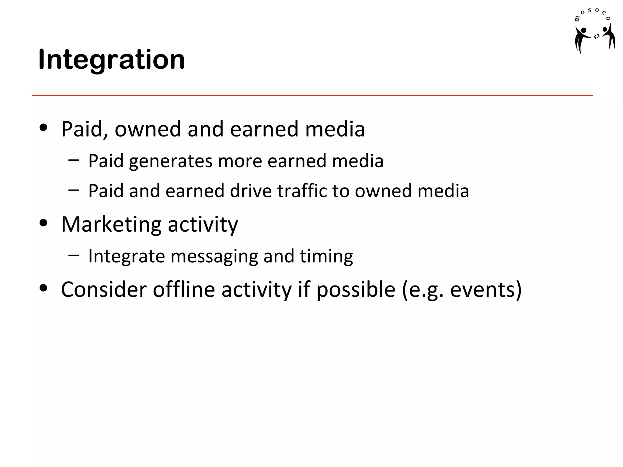 Integration
• Paid, owned and earned media
– Paid generates more earned media
– Paid and earned drive traffic to owned media

• Marketing activity
– Integrate messaging and timing

• Consider offline activity if possible (e.g. events)

 
