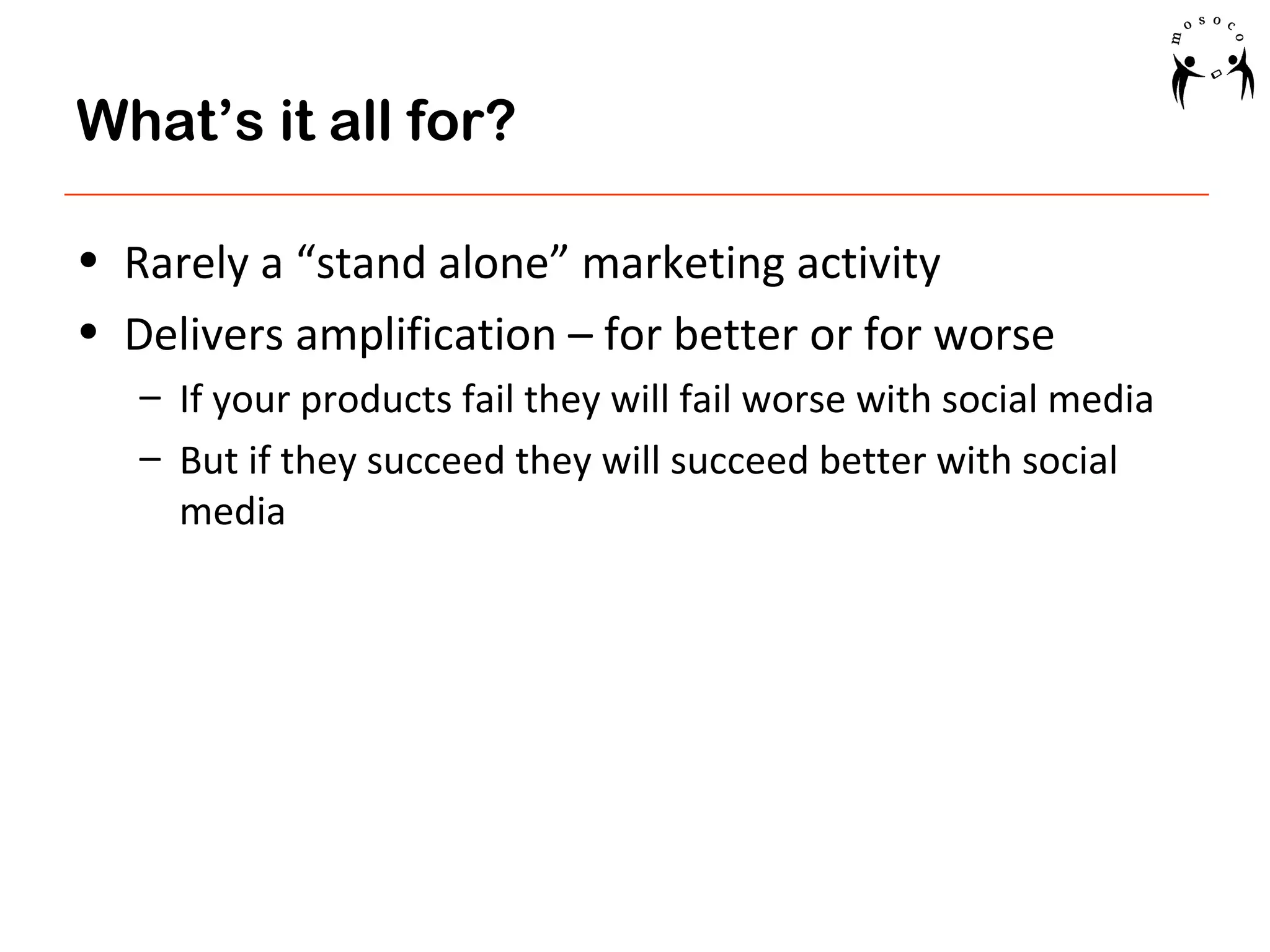 What’s it all for?
• Rarely a “stand alone” marketing activity
• Delivers amplification – for better or for worse
– If your products fail they will fail worse with social media
– But if they succeed they will succeed better with social
media

 